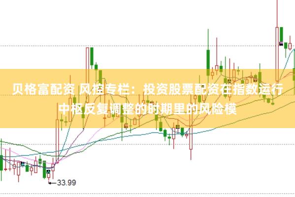 贝格富配资 风控专栏：投资股票配资在指数运行中枢反复调整的时期里的风险模