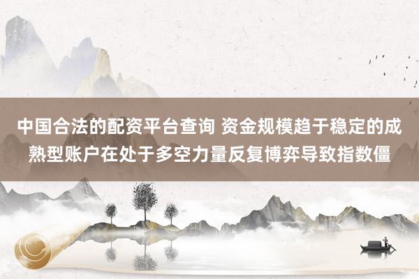 中国合法的配资平台查询 资金规模趋于稳定的成熟型账户在处于多空力量反复博弈导致指数僵