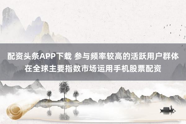 配资头条APP下载 参与频率较高的活跃用户群体在全球主要指数市场运用手机股票配资