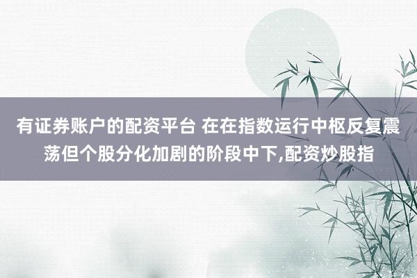 有证券账户的配资平台 在在指数运行中枢反复震荡但个股分化加剧的阶段中下，配资炒股指