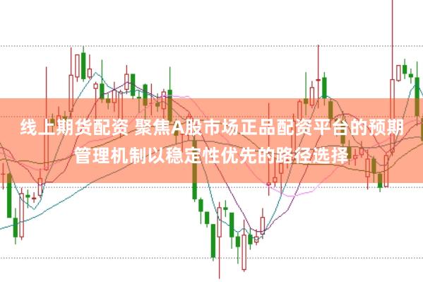 线上期货配资 聚焦A股市场正品配资平台的预期管理机制以稳定性优先的路径选择