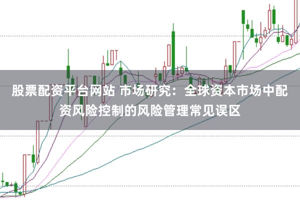 股票配资平台网站 市场研究:全球资本市场中配资风险控制的风险管理常见误区