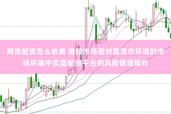 期货配资怎么收费 港股市场面对震荡市环境的市场环境中实盘配资平台的风险管理操作