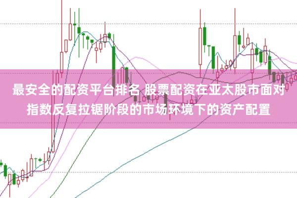 最安全的配资平台排名 股票配资在亚太股市面对指数反复拉锯阶段的市场环境下的资产配置