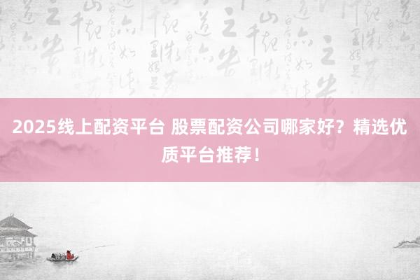 2025线上配资平台 股票配资公司哪家好？精选优质平台推荐！