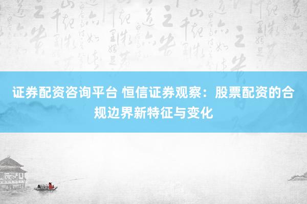 证券配资咨询平台 恒信证券观察：股票配资的合规边界新特征与变化