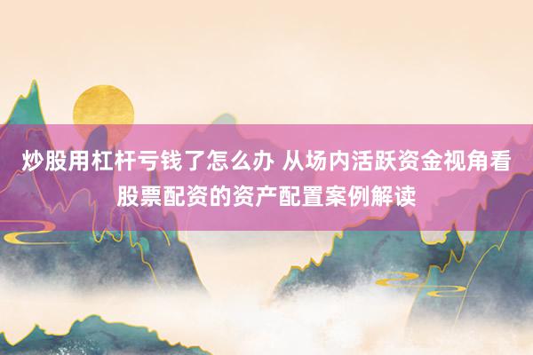 炒股用杠杆亏钱了怎么办 从场内活跃资金视角看股票配资的资产配置案例解读