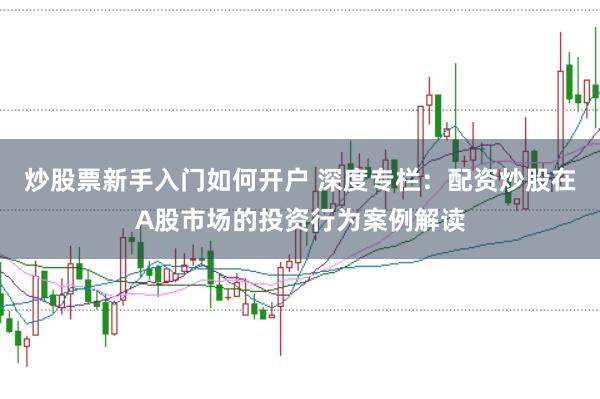 炒股票新手入门如何开户 深度专栏：配资炒股在A股市场的投资行为案例解读