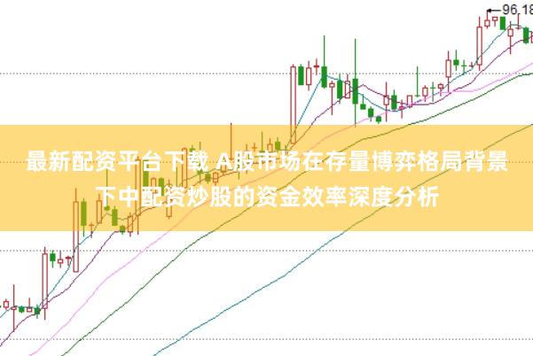 最新配资平台下载 A股市场在存量博弈格局背景下中配资炒股的资金效率深度分析