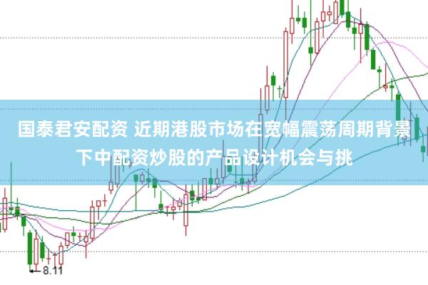 国泰君安配资 近期港股市场在宽幅震荡周期背景下中配资炒股的产品设计机会与挑