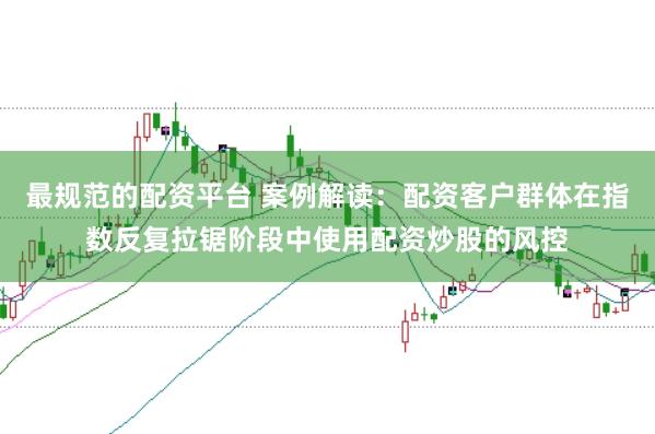 最规范的配资平台 案例解读：配资客户群体在指数反复拉锯阶段中使用配资炒股的风控