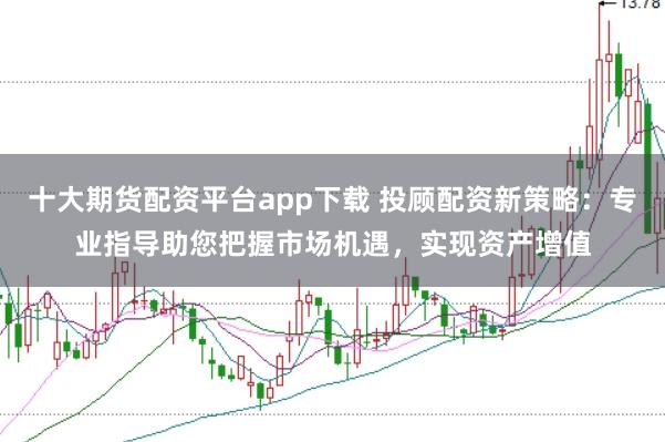 十大期货配资平台app下载 投顾配资新策略：专业指导助您把握市场机遇，实现资产增值