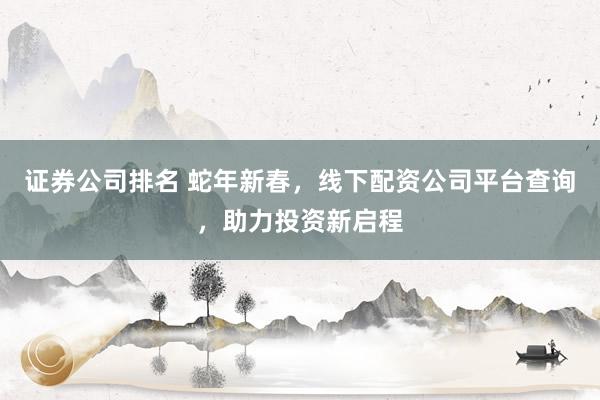 证券公司排名 蛇年新春，线下配资公司平台查询，助力投资新启程