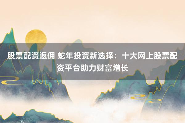 股票配资返佣 蛇年投资新选择：十大网上股票配资平台助力财富增长