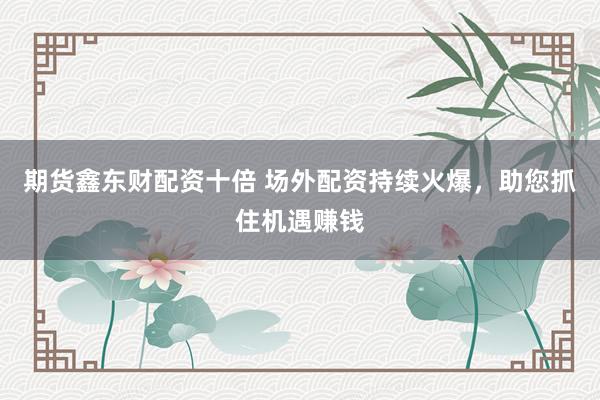 期货鑫东财配资十倍 场外配资持续火爆，助您抓住机遇赚钱