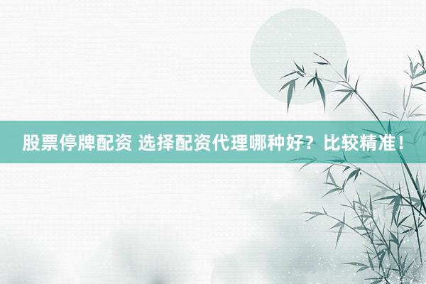 股票停牌配资 选择配资代理哪种好？比较精准！