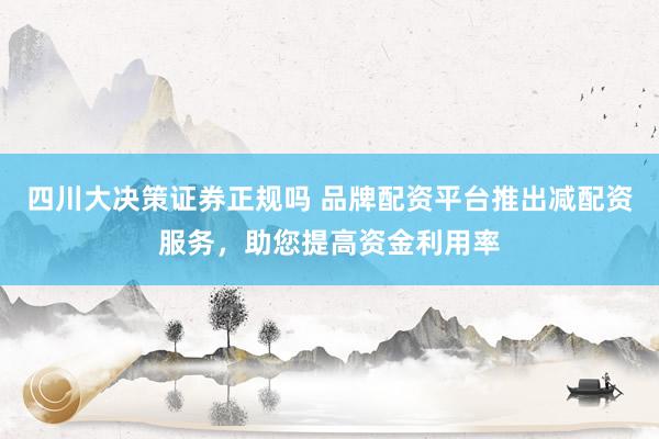 四川大决策证券正规吗 品牌配资平台推出减配资服务，助您提高资金利用率