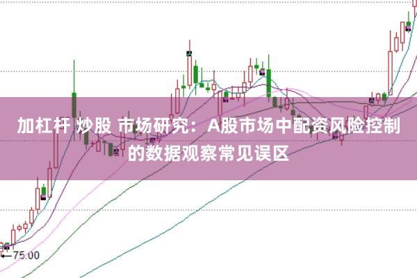 加杠杆 炒股 市场研究：A股市场中配资风险控制的数据观察常见误区