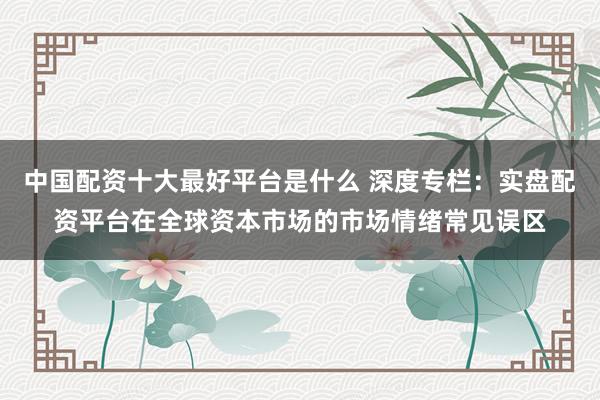 中国配资十大最好平台是什么 深度专栏：实盘配资平台在全球资本市场的市场情绪常见误区
