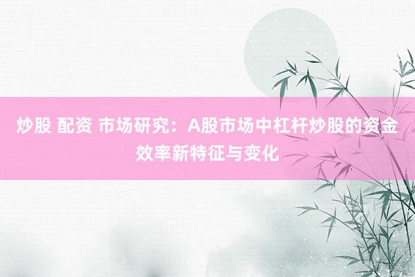 炒股 配资 市场研究：A股市场中杠杆炒股的资金效率新特征与变化