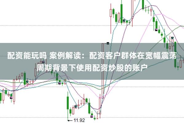 配资能玩吗 案例解读：配资客户群体在宽幅震荡周期背景下使用配资炒股的账户