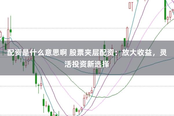 配资是什么意思啊 股票夹层配资：放大收益，灵活投资新选择