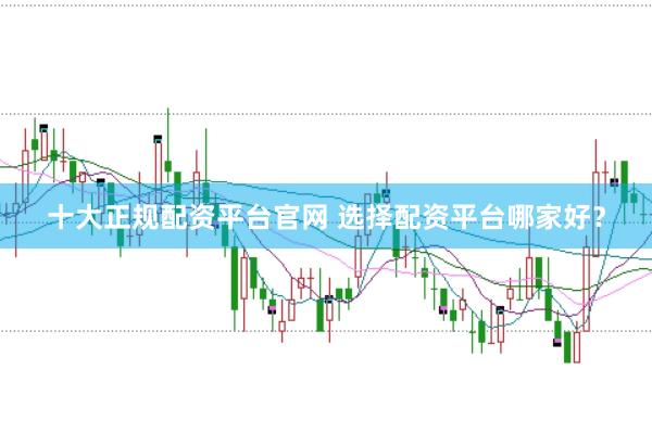 十大正规配资平台官网 选择配资平台哪家好？