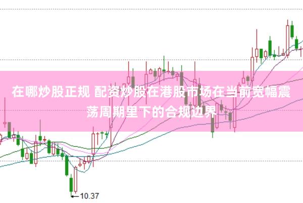 在哪炒股正规 配资炒股在港股市场在当前宽幅震荡周期里下的合规边界