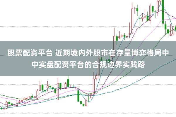 股票配资平台 近期境内外股市在存量博弈格局中中实盘配资平台的合规边界实践路