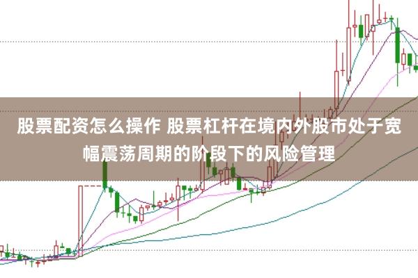 股票配资怎么操作 股票杠杆在境内外股市处于宽幅震荡周期的阶段下的风险管理