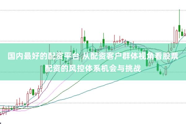国内最好的配资平台 从配资客户群体视角看股票配资的风控体系机会与挑战