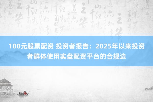 100元股票配资 投资者报告：2025年以来投资者群体使用实盘配资平台的合规边