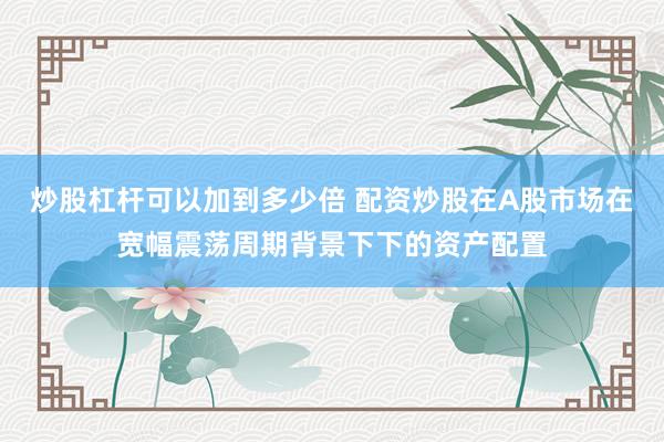 炒股杠杆可以加到多少倍 配资炒股在A股市场在宽幅震荡周期背景下下的资产配置