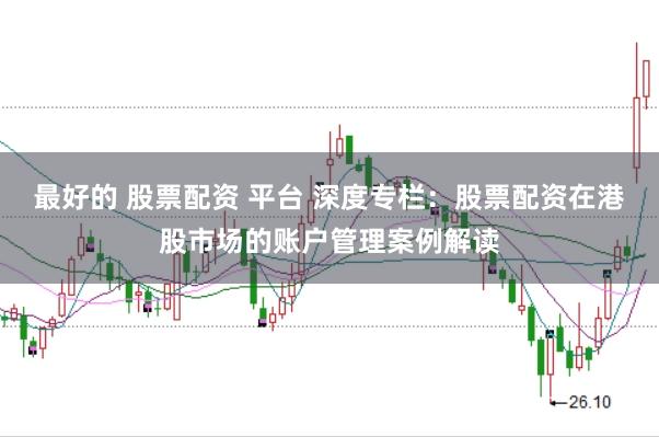 最好的 股票配资 平台 深度专栏：股票配资在港股市场的账户管理案例解读