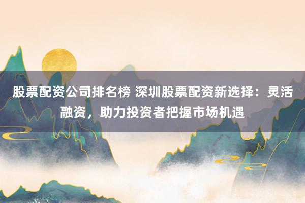 股票配资公司排名榜 深圳股票配资新选择：灵活融资，助力投资者把握市场机遇