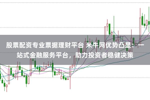 股票配资专业票据理财平台 米牛网优势凸显：一站式金融服务平台，助力投资者稳健决策