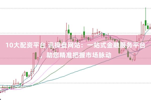 10大配资平台 讯操盘网站：一站式金融服务平台，助您精准把握市场脉动
