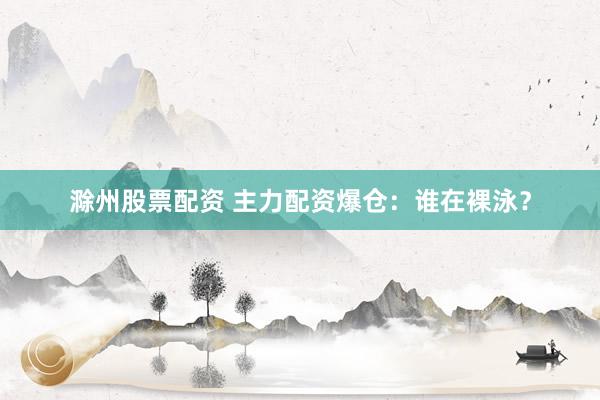 滁州股票配资 主力配资爆仓：谁在裸泳？