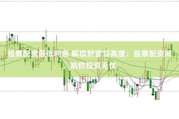 股票配资最低利息 解锁财富新高度：股票配资网，助你投资无忧